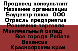 Продавец-консультант › Название организации ­ Бауцентр плюс, ООО › Отрасль предприятия ­ Розничная торговля › Минимальный оклад ­ 22 500 - Все города Работа » Вакансии   . Красноярский край,Талнах г.